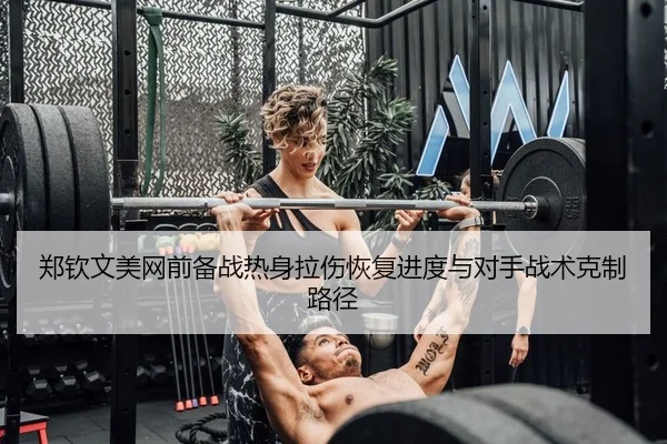 郑钦文美网前备战热身拉伤恢复进度与对手战术克制路径